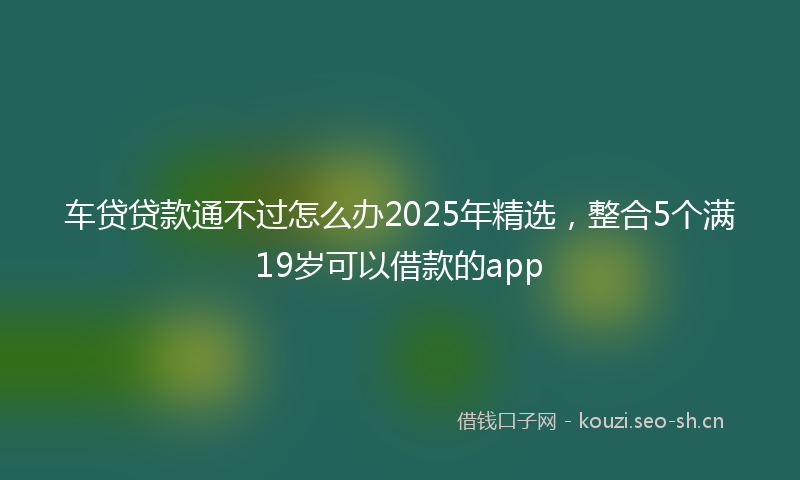 车贷贷款通不过怎么办2025年精选，整合5个满19岁可以借款的app