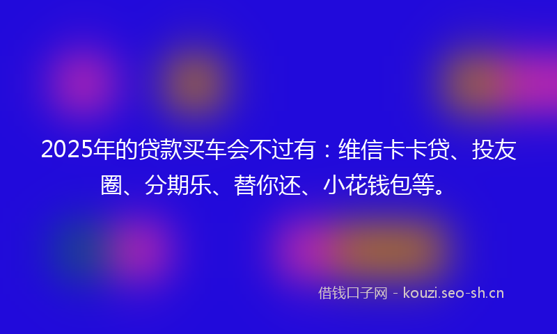 2025年的贷款买车会不过有：维信卡卡贷、投友圈、分期乐、替你还、小花钱包等。
