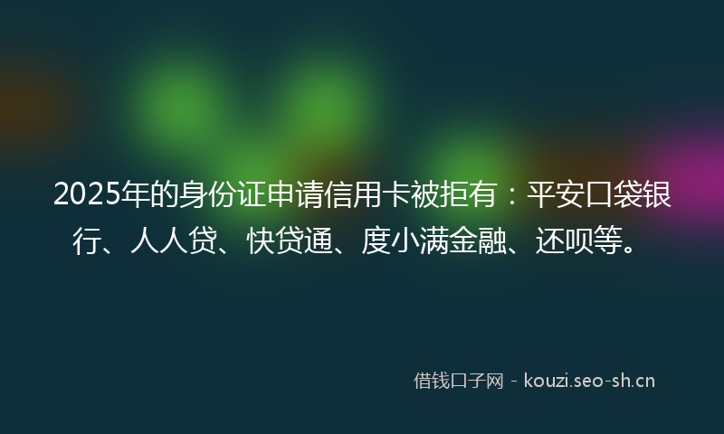 2025年的身份证申请信用卡被拒有：平安口袋银行、人人贷、快贷通、度小满金融、还呗等。