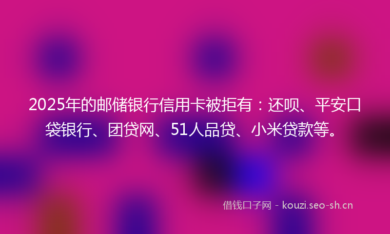 2025年的邮储银行信用卡被拒有：还呗、平安口袋银行、团贷网、51人品贷、小米贷款等。