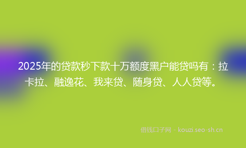 2025年的贷款秒下款十万额度黑户能贷吗有：拉卡拉、融逸花、我来贷、随身贷、人人贷等。