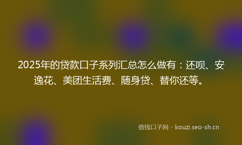2025年的贷款口子系列汇总怎么做有：还呗、安逸花、美团生活费、随身贷、替你还等。