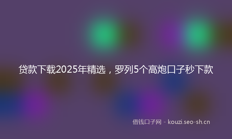 贷款下载2025年精选，罗列5个高炮口子秒下款