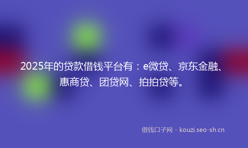 2025年的贷款借钱平台有：e微贷、京东金融、惠商贷、团贷网、拍拍贷等。