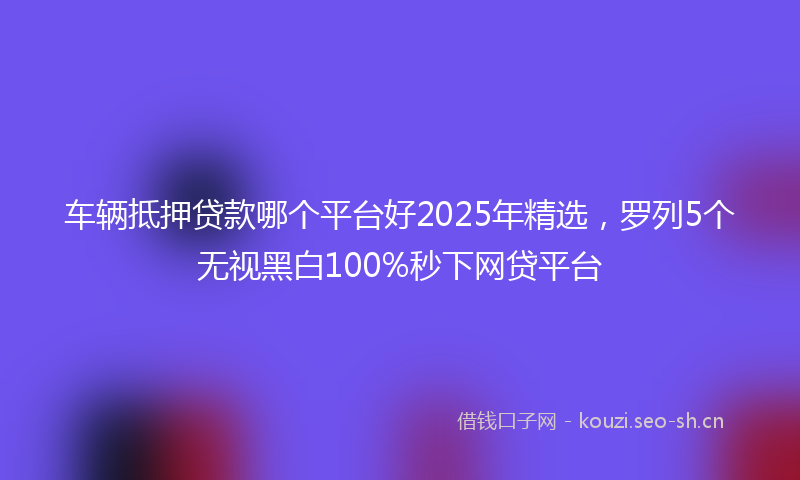 车辆抵押贷款哪个平台好2025年精选,罗列5个无视黑白100%秒下网贷平台