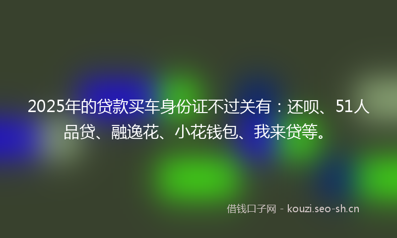 2025年的贷款买车身份证不过关有：还呗、51人品贷、融逸花、小花钱包、我来贷等。