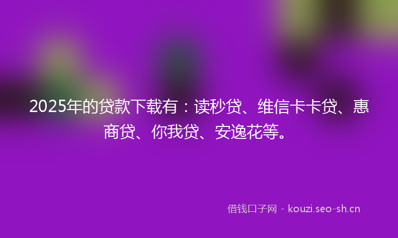 2025年的贷款下载有：读秒贷、维信卡卡贷、惠商贷、你我贷、安逸花等。