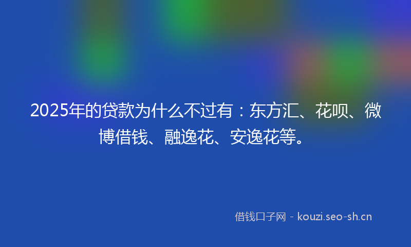 2025年的贷款为什么不过有：东方汇、花呗、微博借钱、融逸花、安逸花等。