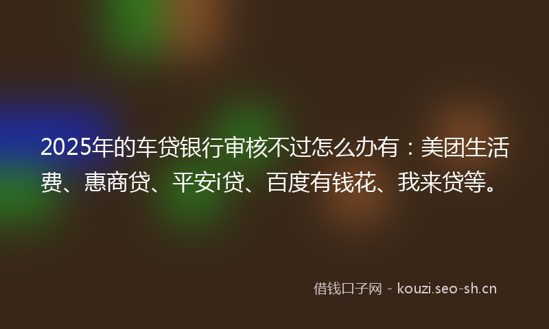 2025年的车贷银行审核不过怎么办有：美团生活费、惠商贷、平安i贷、百度有钱花、我来贷等。