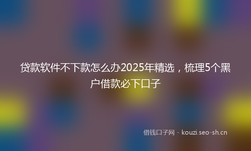 贷款软件不下款怎么办2025年精选，梳理5个黑户借款必下口子