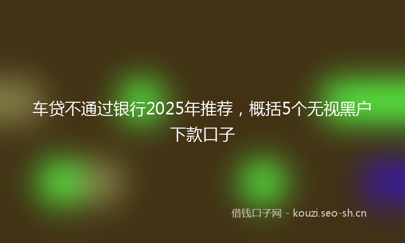 车贷不通过银行2025年推荐，概括5个无视黑户下款口子