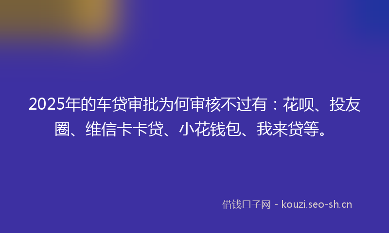 2025年的车贷审批为何审核不过有：花呗、投友圈、维信卡卡贷、小花钱包、我来贷等。