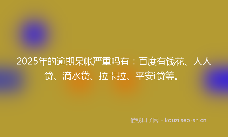 2025年的逾期呆帐严重吗有：百度有钱花、人人贷、滴水贷、拉卡拉、平安i贷等。