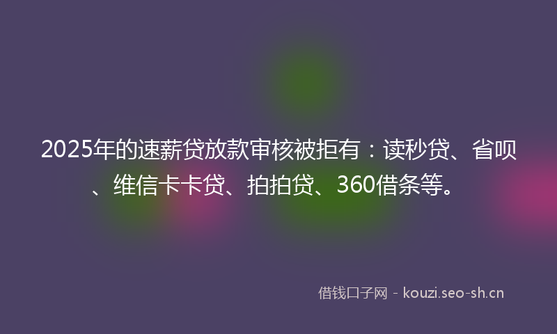 2025年的速薪贷放款审核被拒有：读秒贷、省呗、维信卡卡贷、拍拍贷、360借条等。