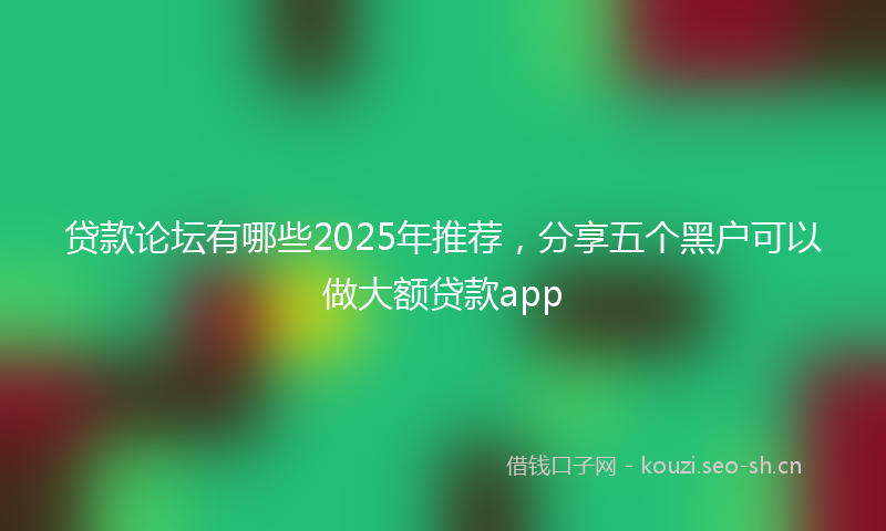 贷款论坛有哪些2025年推荐，分享五个黑户可以做大额贷款app