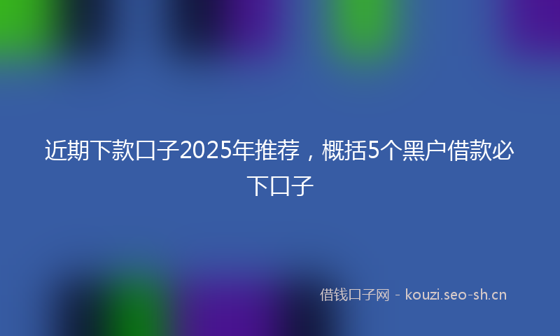 近期下款口子2025年推荐,概括5个黑户借款必下口子