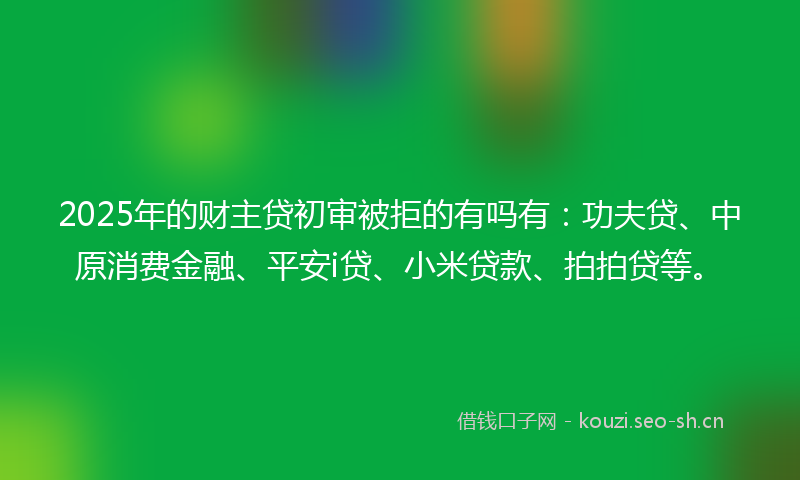 2025年的财主贷初审被拒的有吗有：功夫贷、中原消费金融、平安i贷、小米贷款、拍拍贷等。