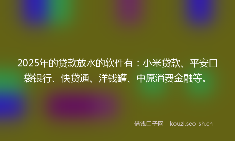 2025年的贷款放水的软件有：小米贷款、平安口袋银行、快贷通、洋钱罐、中原消费金融等。