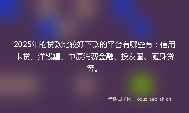 2025年的贷款比较好下款的平台有哪些有：信用卡贷、洋钱罐、中原消费金融、投友圈、随身贷等。