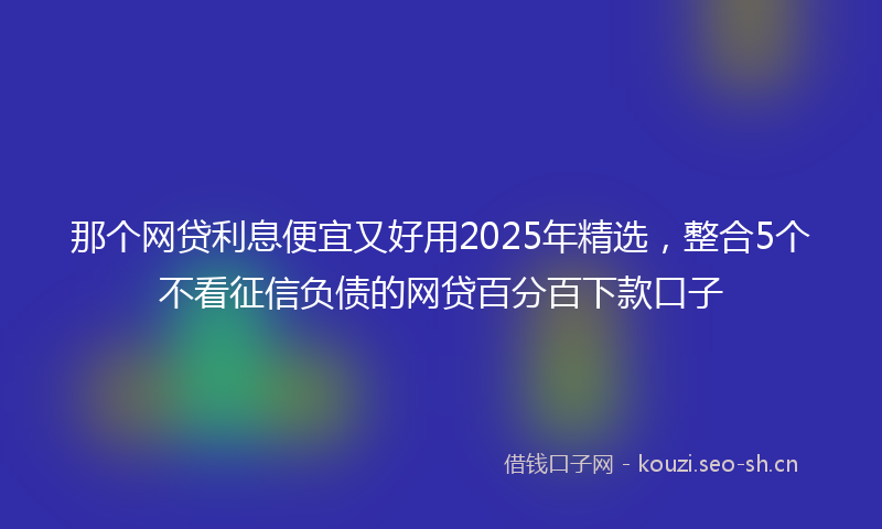 那个网贷利息便宜又好用2025年精选,整合5个不看征信负债的网贷百分百下款口子