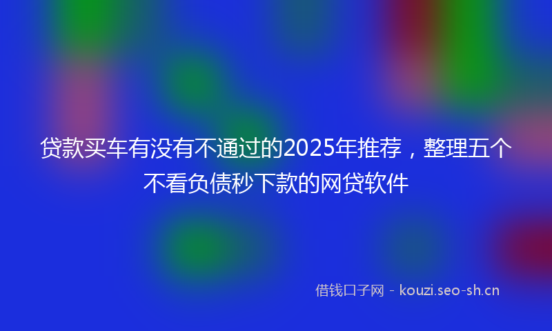 贷款买车有没有不通过的2025年推荐，整理五个不看负债秒下款的网贷软件