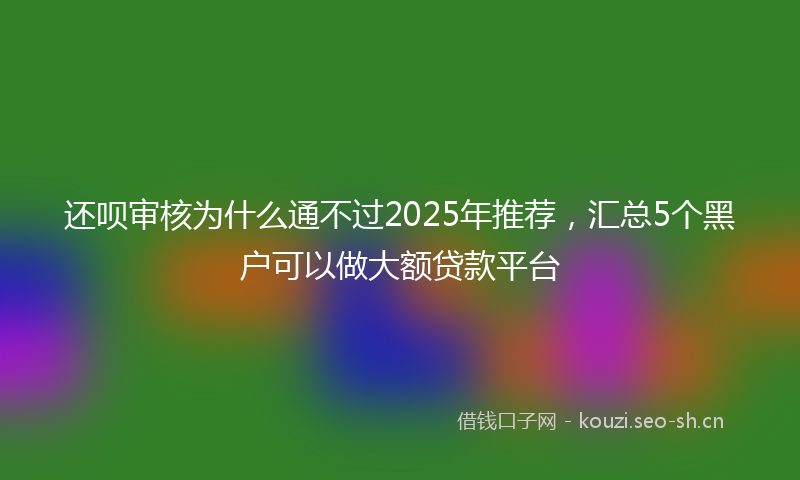 还呗审核为什么通不过2025年推荐,汇总5个黑户可以做大额贷款平台