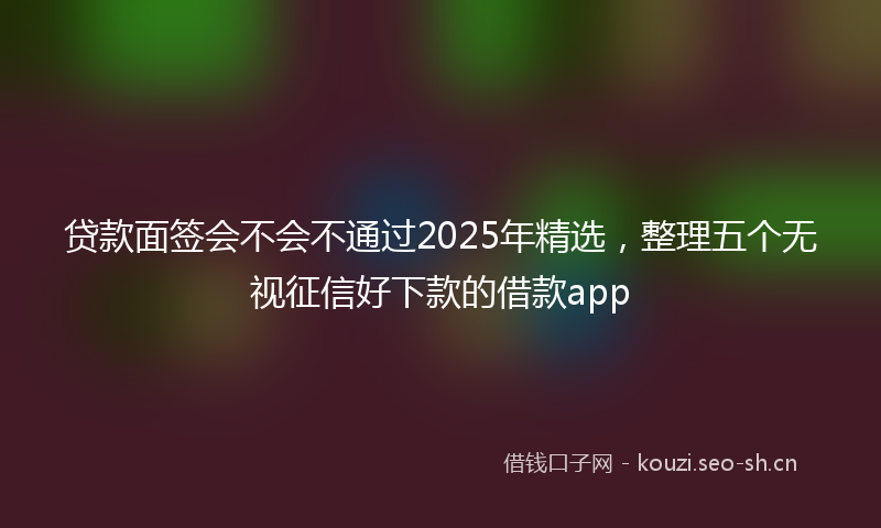 贷款面签会不会不通过2025年精选,整理五个无视征信好下款的借款app