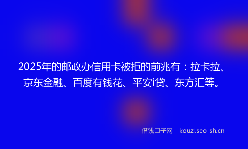2025年的邮政办信用卡被拒的前兆有：拉卡拉、京东金融、百度有钱花、平安i贷、东方汇等。