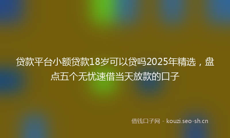 贷款平台小额贷款18岁可以贷吗2025年精选，盘点五个无忧速借当天放款的口子