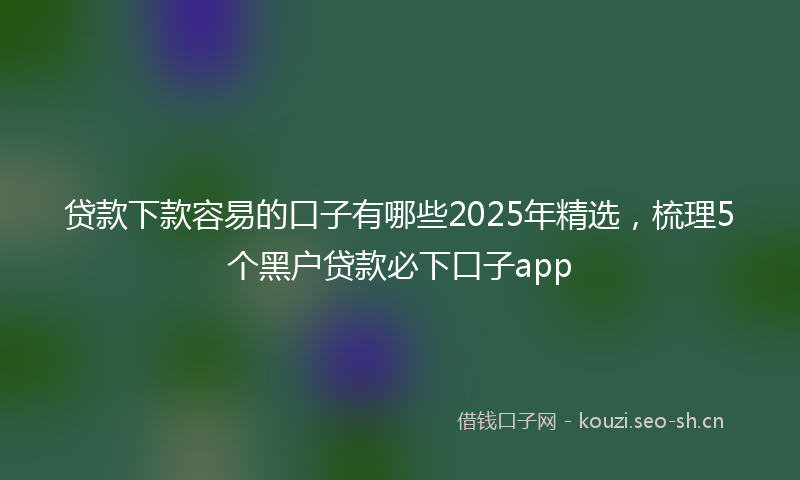 贷款下款容易的口子有哪些2025年精选，梳理5个黑户贷款必下口子app