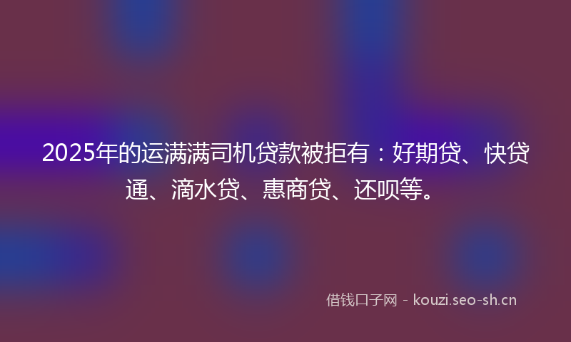 2025年的运满满司机贷款被拒有：好期贷、快贷通、滴水贷、惠商贷、还呗等。