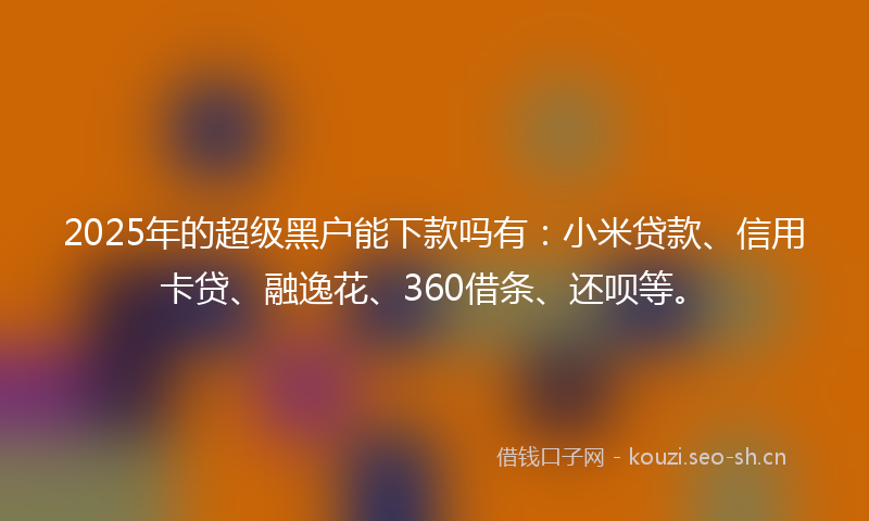 2025年的超级黑户能下款吗有：小米贷款、信用卡贷、融逸花、360借条、还呗等。