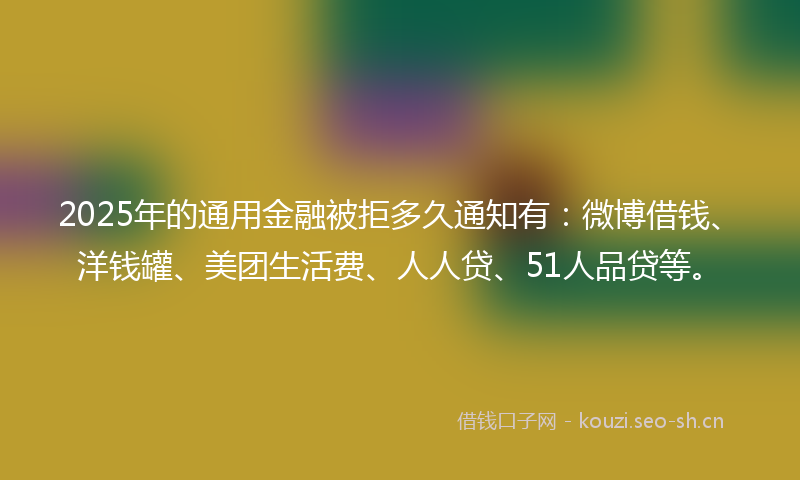 2025年的通用金融被拒多久通知有：微博借钱、洋钱罐、美团生活费、人人贷、51人品贷等。