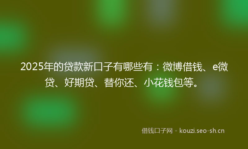 2025年的贷款新口子有哪些有：微博借钱、e微贷、好期贷、替你还、小花钱包等。