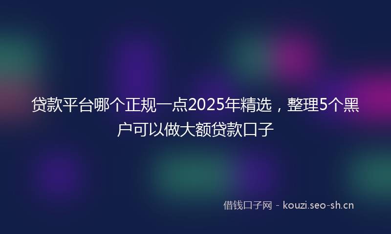 贷款平台哪个正规一点2025年精选，整理5个黑户可以做大额贷款口子