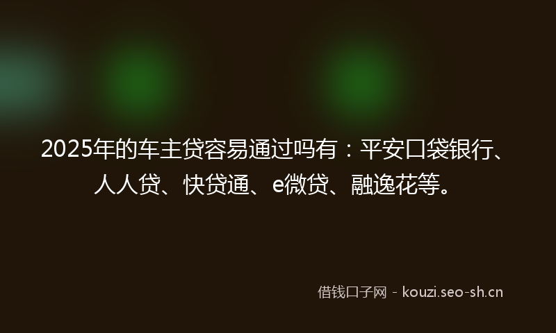 2025年的车主贷容易通过吗有：平安口袋银行、人人贷、快贷通、e微贷、融逸花等。