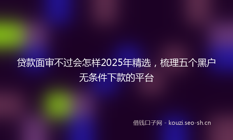 贷款面审不过会怎样2025年精选,梳理五个黑户无条件下款的平台