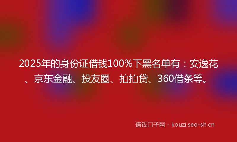 2025年的身份证借钱100%下黑名单有：安逸花、京东金融、投友圈、拍拍贷、360借条等。