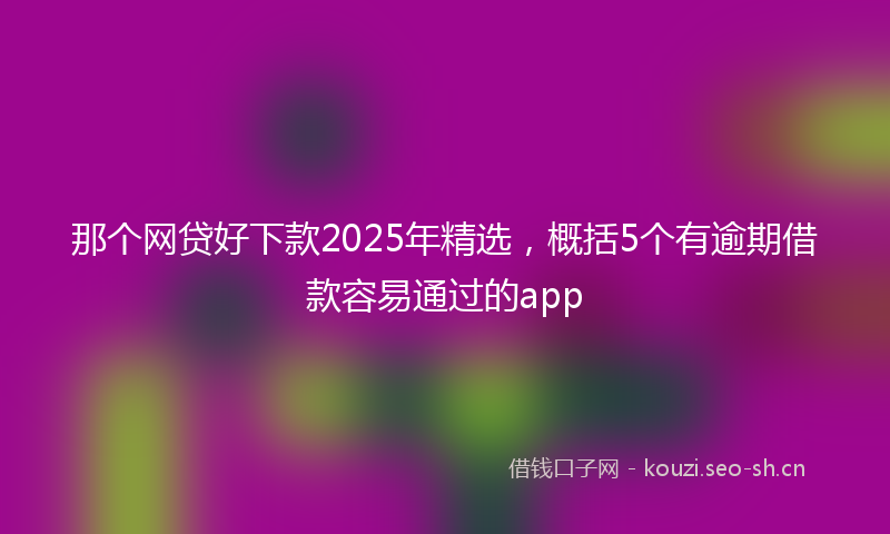 那个网贷好下款2025年精选，概括5个有逾期借款容易通过的app