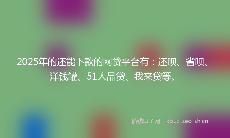 2025年的还能下款的网贷平台有：还呗、省呗、洋钱罐、51人品贷、我来贷等。