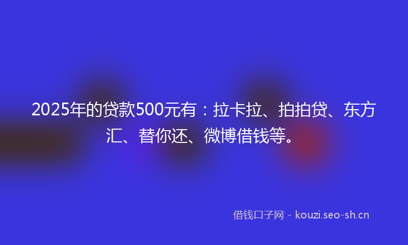 2025年的贷款500元有：拉卡拉、拍拍贷、东方汇、替你还、微博借钱等。