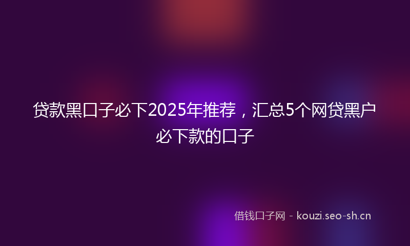 贷款黑口子必下2025年推荐，汇总5个网贷黑户必下款的口子