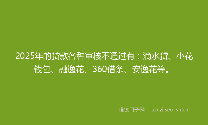 2025年的贷款各种审核不通过有：滴水贷、小花钱包、融逸花、360借条、安逸花等。