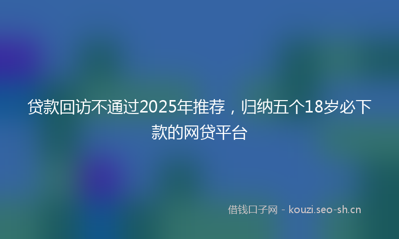 贷款回访不通过2025年推荐，归纳五个18岁必下款的网贷平台