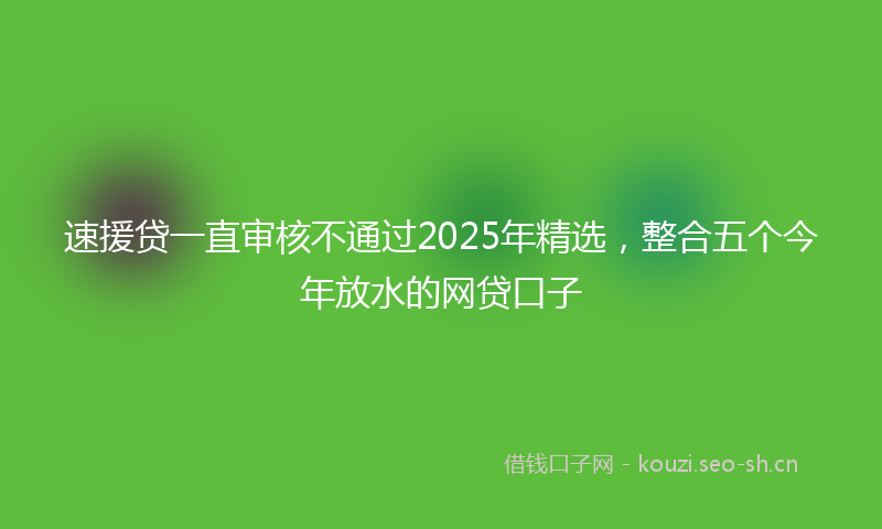 速援贷一直审核不通过2025年精选，整合五个今年放水的网贷口子