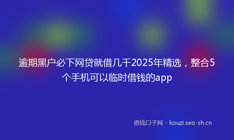 逾期黑户必下网贷就借几千2025年精选，整合5个手机可以临时借钱的app