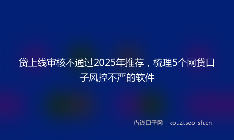 贷上线审核不通过2025年推荐，梳理5个网贷口子风控不严的软件