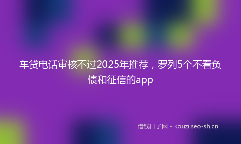 车贷电话审核不过2025年推荐,罗列5个不看负债和征信的app