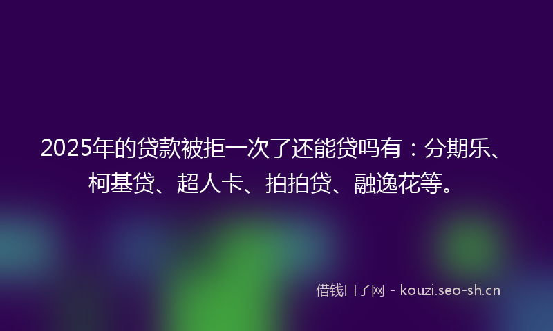 2025年的贷款被拒一次了还能贷吗有：分期乐、柯基贷、超人卡、拍拍贷、融逸花等。