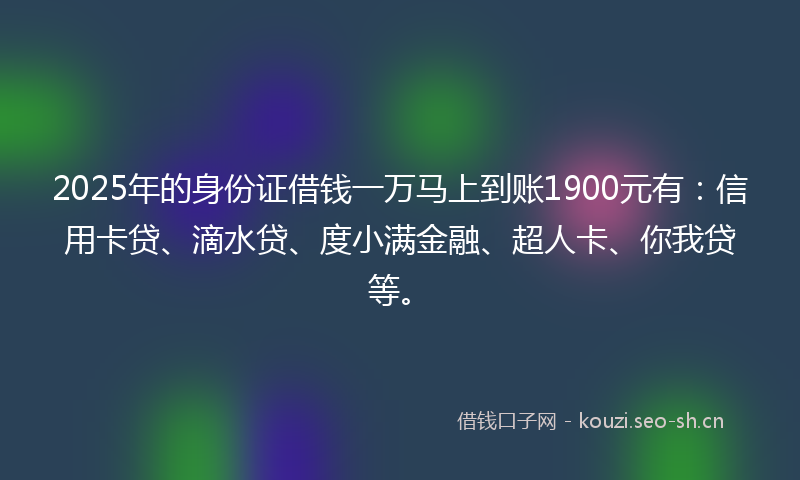 2025年的身份证借钱一万马上到账1900元有：信用卡贷、滴水贷、度小满金融、超人卡、你我贷等。